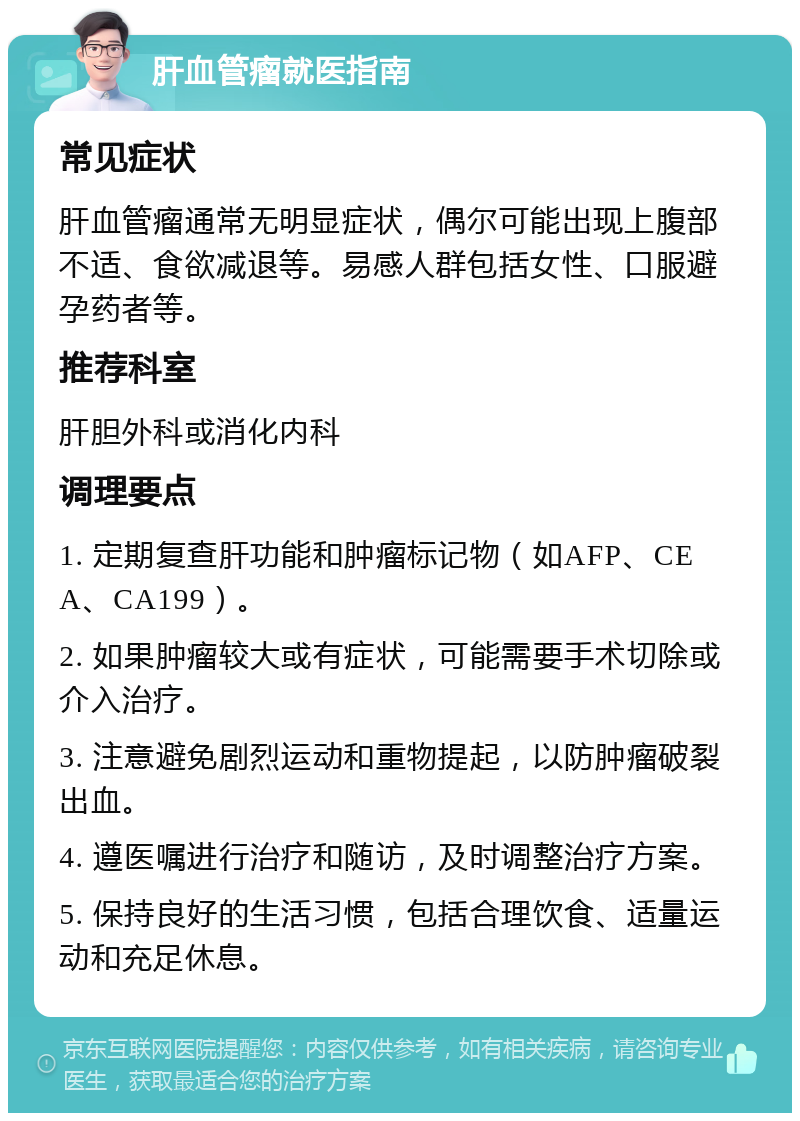 肝血管瘤就医指南 常见症状 肝血管瘤通常无明显症状，偶尔可能出现上腹部不适、食欲减退等。易感人群包括女性、口服避孕药者等。 推荐科室 肝胆外科或消化内科 调理要点 1. 定期复查肝功能和肿瘤标记物（如AFP、CEA、CA199）。 2. 如果肿瘤较大或有症状，可能需要手术切除或介入治疗。 3. 注意避免剧烈运动和重物提起，以防肿瘤破裂出血。 4. 遵医嘱进行治疗和随访，及时调整治疗方案。 5. 保持良好的生活习惯，包括合理饮食、适量运动和充足休息。