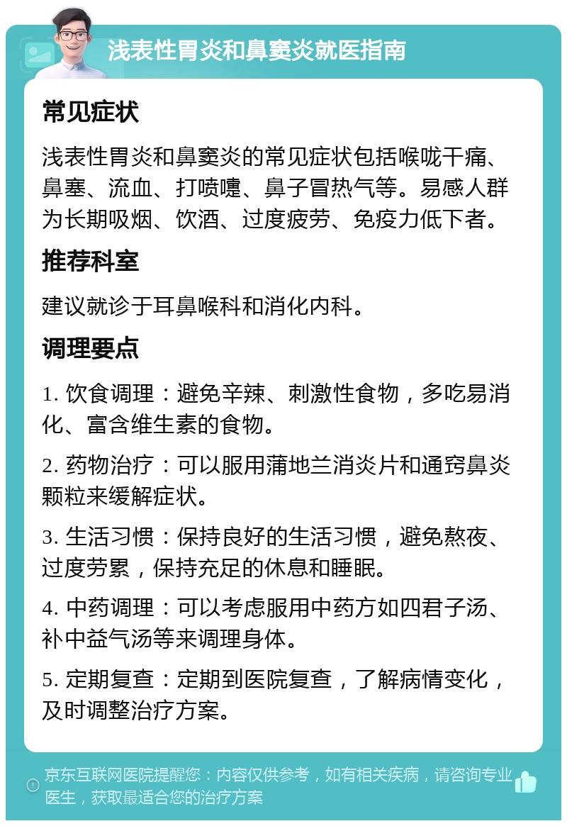 浅表性胃炎和鼻窦炎就医指南 常见症状 浅表性胃炎和鼻窦炎的常见症状包括喉咙干痛、鼻塞、流血、打喷嚏、鼻子冒热气等。易感人群为长期吸烟、饮酒、过度疲劳、免疫力低下者。 推荐科室 建议就诊于耳鼻喉科和消化内科。 调理要点 1. 饮食调理：避免辛辣、刺激性食物，多吃易消化、富含维生素的食物。 2. 药物治疗：可以服用蒲地兰消炎片和通窍鼻炎颗粒来缓解症状。 3. 生活习惯：保持良好的生活习惯，避免熬夜、过度劳累，保持充足的休息和睡眠。 4. 中药调理：可以考虑服用中药方如四君子汤、补中益气汤等来调理身体。 5. 定期复查：定期到医院复查，了解病情变化，及时调整治疗方案。