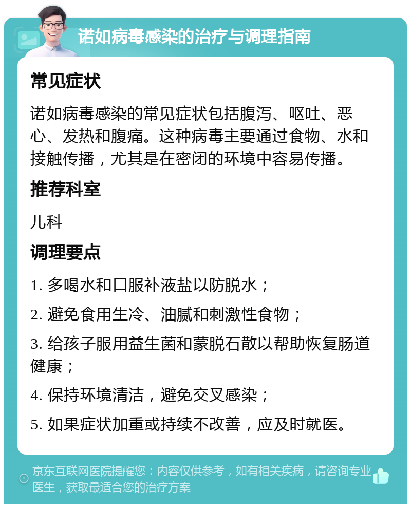 诺如病毒感染的治疗与调理指南 常见症状 诺如病毒感染的常见症状包括腹泻、呕吐、恶心、发热和腹痛。这种病毒主要通过食物、水和接触传播，尤其是在密闭的环境中容易传播。 推荐科室 儿科 调理要点 1. 多喝水和口服补液盐以防脱水； 2. 避免食用生冷、油腻和刺激性食物； 3. 给孩子服用益生菌和蒙脱石散以帮助恢复肠道健康； 4. 保持环境清洁，避免交叉感染； 5. 如果症状加重或持续不改善，应及时就医。