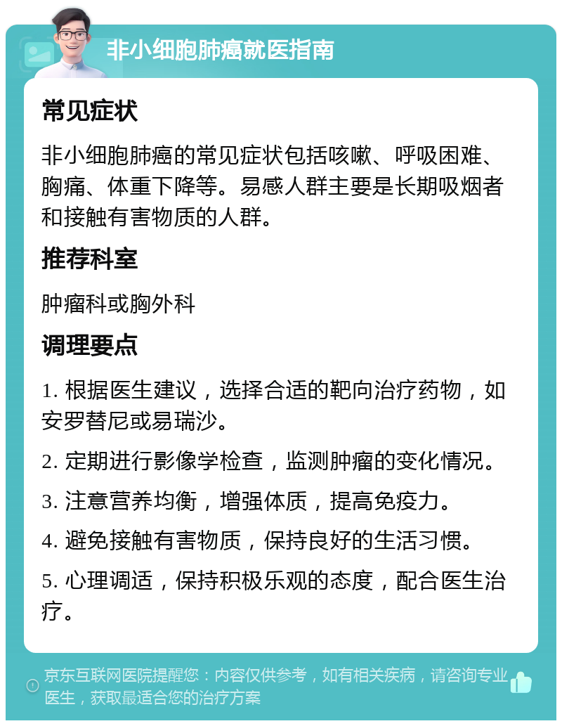 非小细胞肺癌就医指南 常见症状 非小细胞肺癌的常见症状包括咳嗽、呼吸困难、胸痛、体重下降等。易感人群主要是长期吸烟者和接触有害物质的人群。 推荐科室 肿瘤科或胸外科 调理要点 1. 根据医生建议，选择合适的靶向治疗药物，如安罗替尼或易瑞沙。 2. 定期进行影像学检查，监测肿瘤的变化情况。 3. 注意营养均衡，增强体质，提高免疫力。 4. 避免接触有害物质，保持良好的生活习惯。 5. 心理调适，保持积极乐观的态度，配合医生治疗。