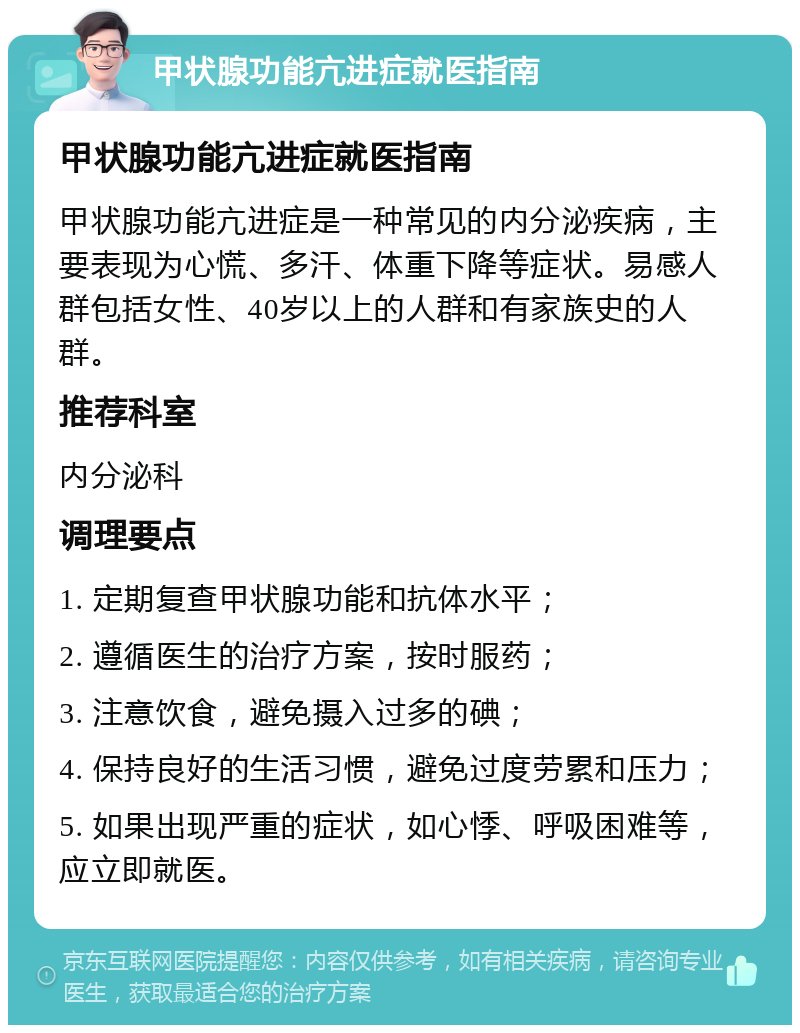 甲状腺功能亢进症就医指南 甲状腺功能亢进症就医指南 甲状腺功能亢进症是一种常见的内分泌疾病，主要表现为心慌、多汗、体重下降等症状。易感人群包括女性、40岁以上的人群和有家族史的人群。 推荐科室 内分泌科 调理要点 1. 定期复查甲状腺功能和抗体水平； 2. 遵循医生的治疗方案，按时服药； 3. 注意饮食，避免摄入过多的碘； 4. 保持良好的生活习惯，避免过度劳累和压力； 5. 如果出现严重的症状，如心悸、呼吸困难等，应立即就医。