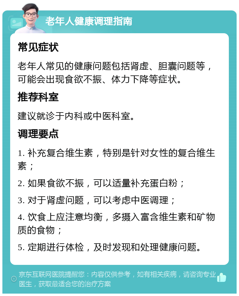 老年人健康调理指南 常见症状 老年人常见的健康问题包括肾虚、胆囊问题等，可能会出现食欲不振、体力下降等症状。 推荐科室 建议就诊于内科或中医科室。 调理要点 1. 补充复合维生素，特别是针对女性的复合维生素； 2. 如果食欲不振，可以适量补充蛋白粉； 3. 对于肾虚问题，可以考虑中医调理； 4. 饮食上应注意均衡，多摄入富含维生素和矿物质的食物； 5. 定期进行体检，及时发现和处理健康问题。