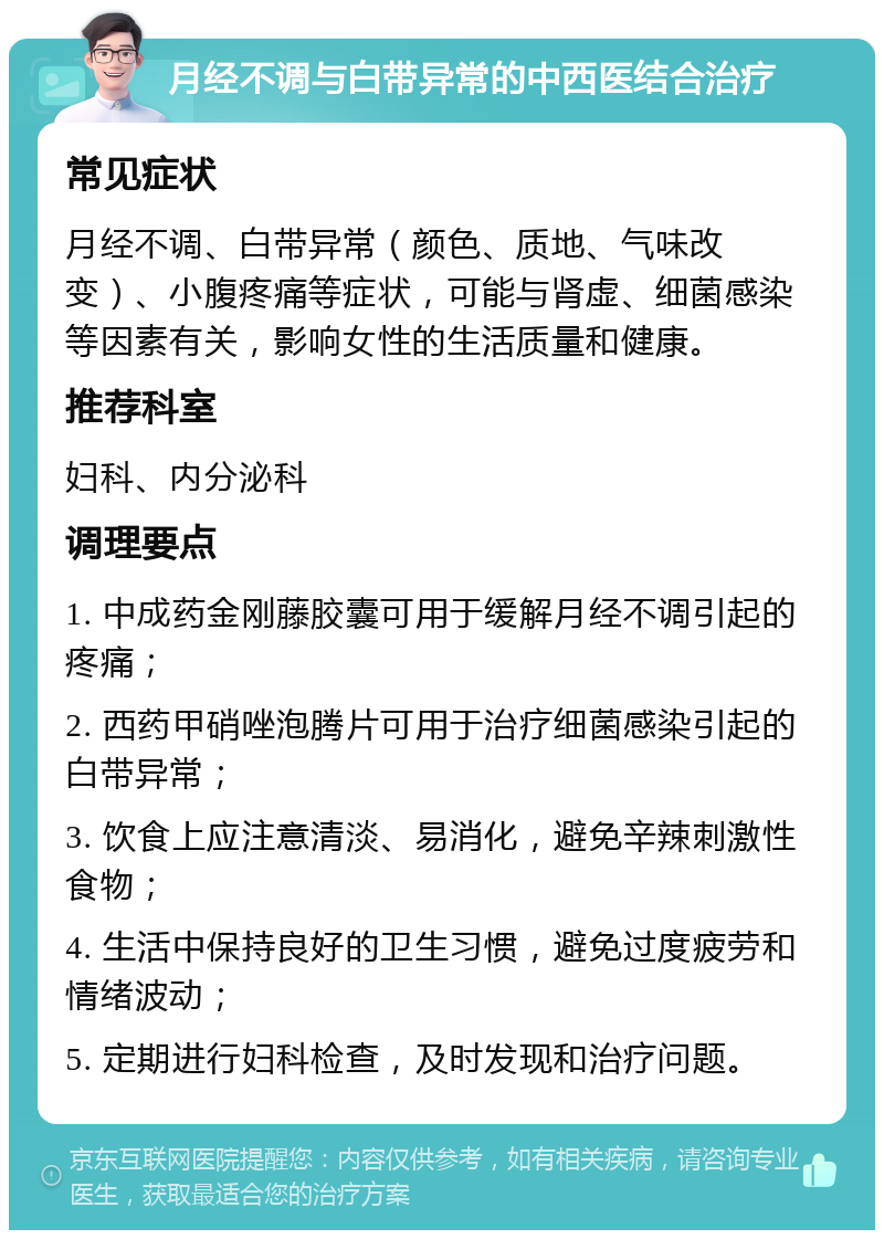 月经不调与白带异常的中西医结合治疗 常见症状 月经不调、白带异常（颜色、质地、气味改变）、小腹疼痛等症状，可能与肾虚、细菌感染等因素有关，影响女性的生活质量和健康。 推荐科室 妇科、内分泌科 调理要点 1. 中成药金刚藤胶囊可用于缓解月经不调引起的疼痛； 2. 西药甲硝唑泡腾片可用于治疗细菌感染引起的白带异常； 3. 饮食上应注意清淡、易消化，避免辛辣刺激性食物； 4. 生活中保持良好的卫生习惯，避免过度疲劳和情绪波动； 5. 定期进行妇科检查，及时发现和治疗问题。