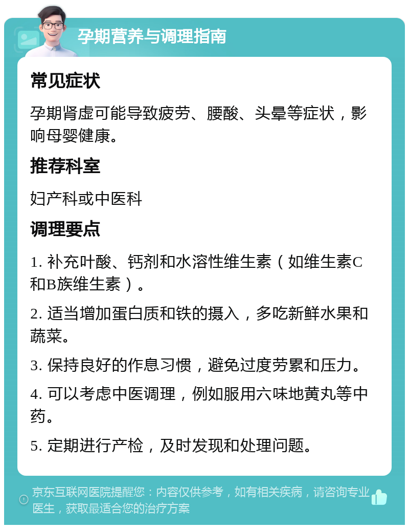 孕期营养与调理指南 常见症状 孕期肾虚可能导致疲劳、腰酸、头晕等症状，影响母婴健康。 推荐科室 妇产科或中医科 调理要点 1. 补充叶酸、钙剂和水溶性维生素（如维生素C和B族维生素）。 2. 适当增加蛋白质和铁的摄入，多吃新鲜水果和蔬菜。 3. 保持良好的作息习惯，避免过度劳累和压力。 4. 可以考虑中医调理，例如服用六味地黄丸等中药。 5. 定期进行产检，及时发现和处理问题。