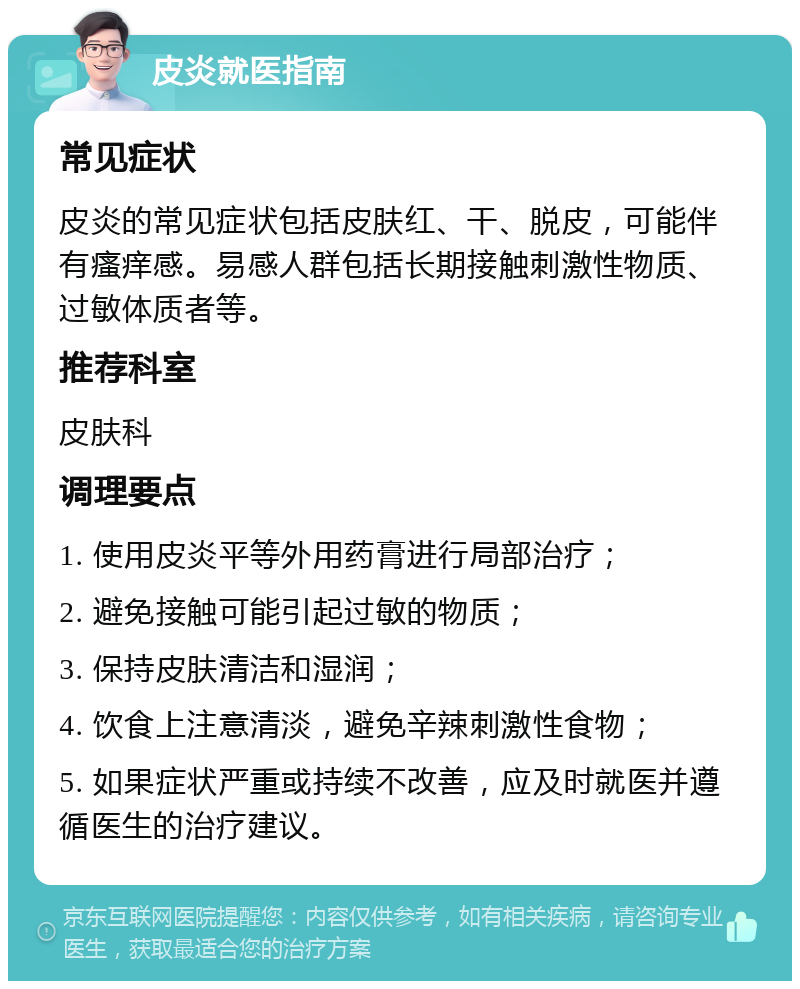 皮炎就医指南 常见症状 皮炎的常见症状包括皮肤红、干、脱皮，可能伴有瘙痒感。易感人群包括长期接触刺激性物质、过敏体质者等。 推荐科室 皮肤科 调理要点 1. 使用皮炎平等外用药膏进行局部治疗； 2. 避免接触可能引起过敏的物质； 3. 保持皮肤清洁和湿润； 4. 饮食上注意清淡，避免辛辣刺激性食物； 5. 如果症状严重或持续不改善，应及时就医并遵循医生的治疗建议。