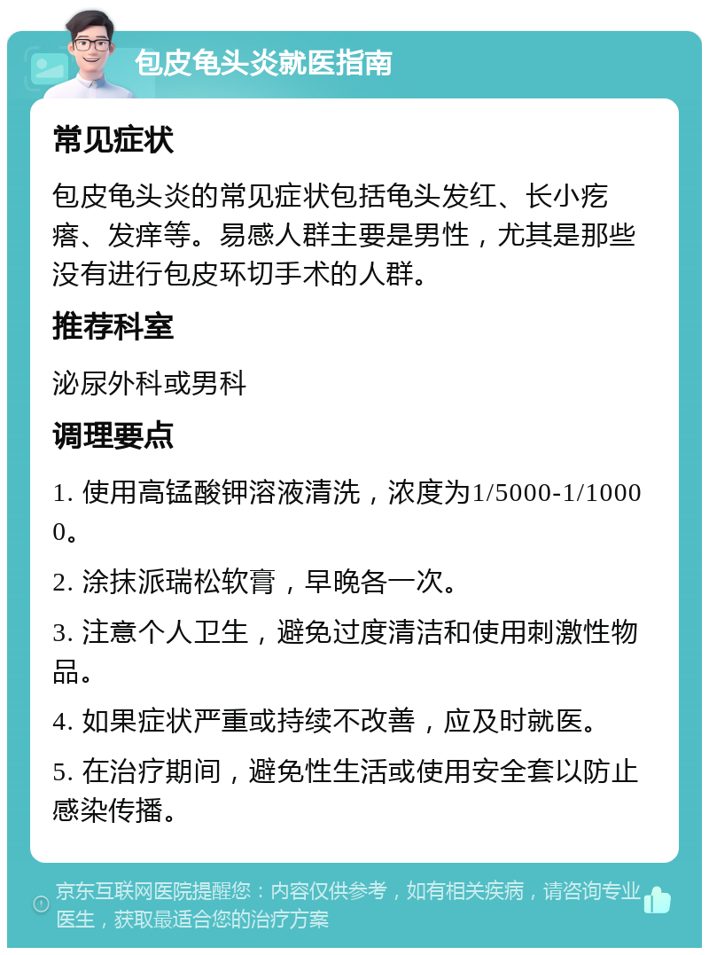 包皮龟头炎就医指南 常见症状 包皮龟头炎的常见症状包括龟头发红、长小疙瘩、发痒等。易感人群主要是男性，尤其是那些没有进行包皮环切手术的人群。 推荐科室 泌尿外科或男科 调理要点 1. 使用高锰酸钾溶液清洗，浓度为1/5000-1/10000。 2. 涂抹派瑞松软膏，早晚各一次。 3. 注意个人卫生，避免过度清洁和使用刺激性物品。 4. 如果症状严重或持续不改善，应及时就医。 5. 在治疗期间，避免性生活或使用安全套以防止感染传播。