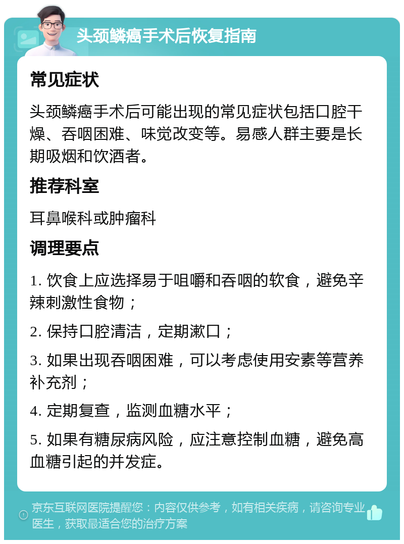 头颈鳞癌手术后恢复指南 常见症状 头颈鳞癌手术后可能出现的常见症状包括口腔干燥、吞咽困难、味觉改变等。易感人群主要是长期吸烟和饮酒者。 推荐科室 耳鼻喉科或肿瘤科 调理要点 1. 饮食上应选择易于咀嚼和吞咽的软食，避免辛辣刺激性食物； 2. 保持口腔清洁，定期漱口； 3. 如果出现吞咽困难，可以考虑使用安素等营养补充剂； 4. 定期复查，监测血糖水平； 5. 如果有糖尿病风险，应注意控制血糖，避免高血糖引起的并发症。