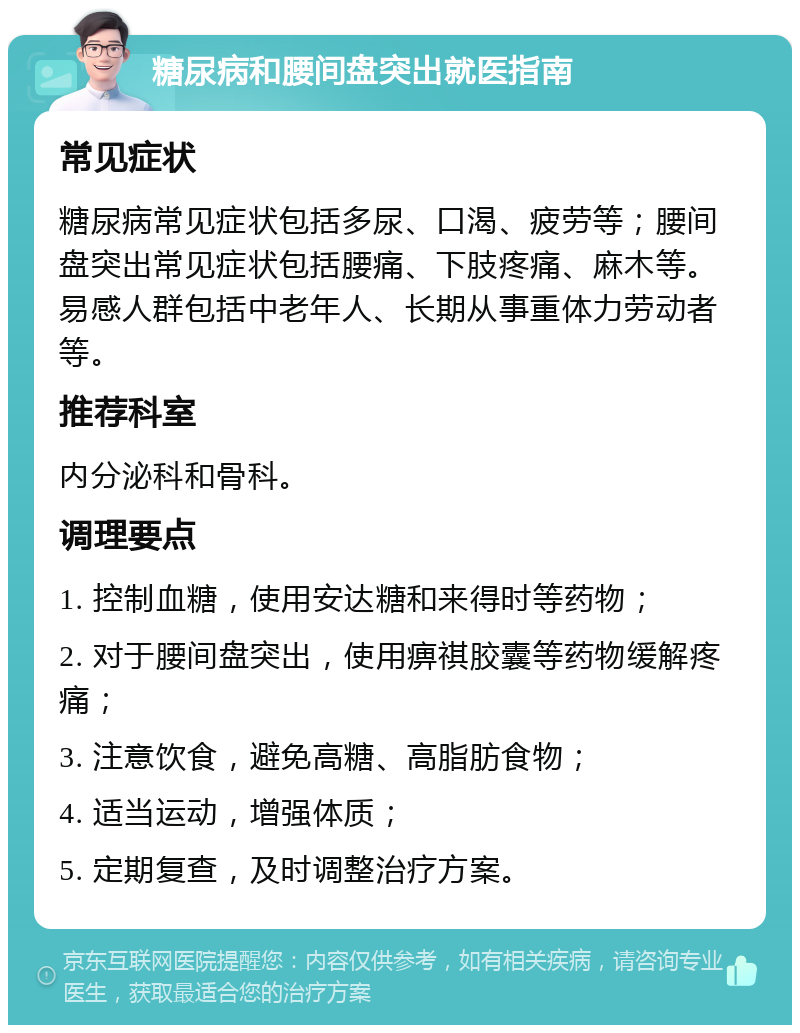 糖尿病和腰间盘突出就医指南 常见症状 糖尿病常见症状包括多尿、口渴、疲劳等；腰间盘突出常见症状包括腰痛、下肢疼痛、麻木等。易感人群包括中老年人、长期从事重体力劳动者等。 推荐科室 内分泌科和骨科。 调理要点 1. 控制血糖，使用安达糖和来得时等药物； 2. 对于腰间盘突出，使用痹祺胶囊等药物缓解疼痛； 3. 注意饮食，避免高糖、高脂肪食物； 4. 适当运动，增强体质； 5. 定期复查，及时调整治疗方案。