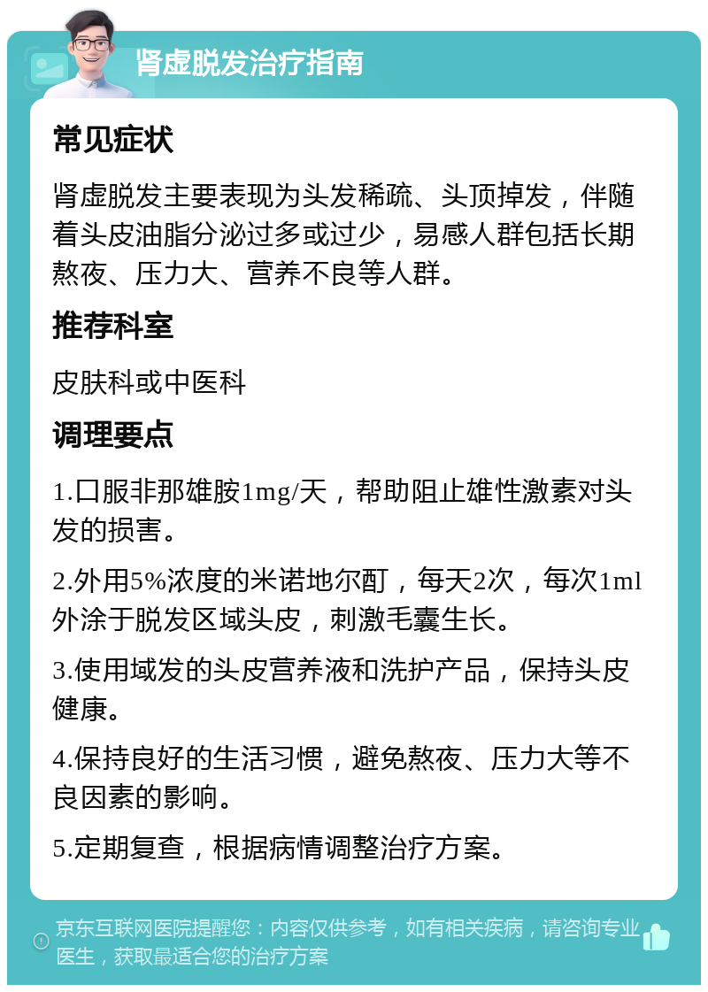 肾虚脱发治疗指南 常见症状 肾虚脱发主要表现为头发稀疏、头顶掉发，伴随着头皮油脂分泌过多或过少，易感人群包括长期熬夜、压力大、营养不良等人群。 推荐科室 皮肤科或中医科 调理要点 1.口服非那雄胺1mg/天，帮助阻止雄性激素对头发的损害。 2.外用5%浓度的米诺地尔酊，每天2次，每次1ml外涂于脱发区域头皮，刺激毛囊生长。 3.使用域发的头皮营养液和洗护产品，保持头皮健康。 4.保持良好的生活习惯，避免熬夜、压力大等不良因素的影响。 5.定期复查，根据病情调整治疗方案。