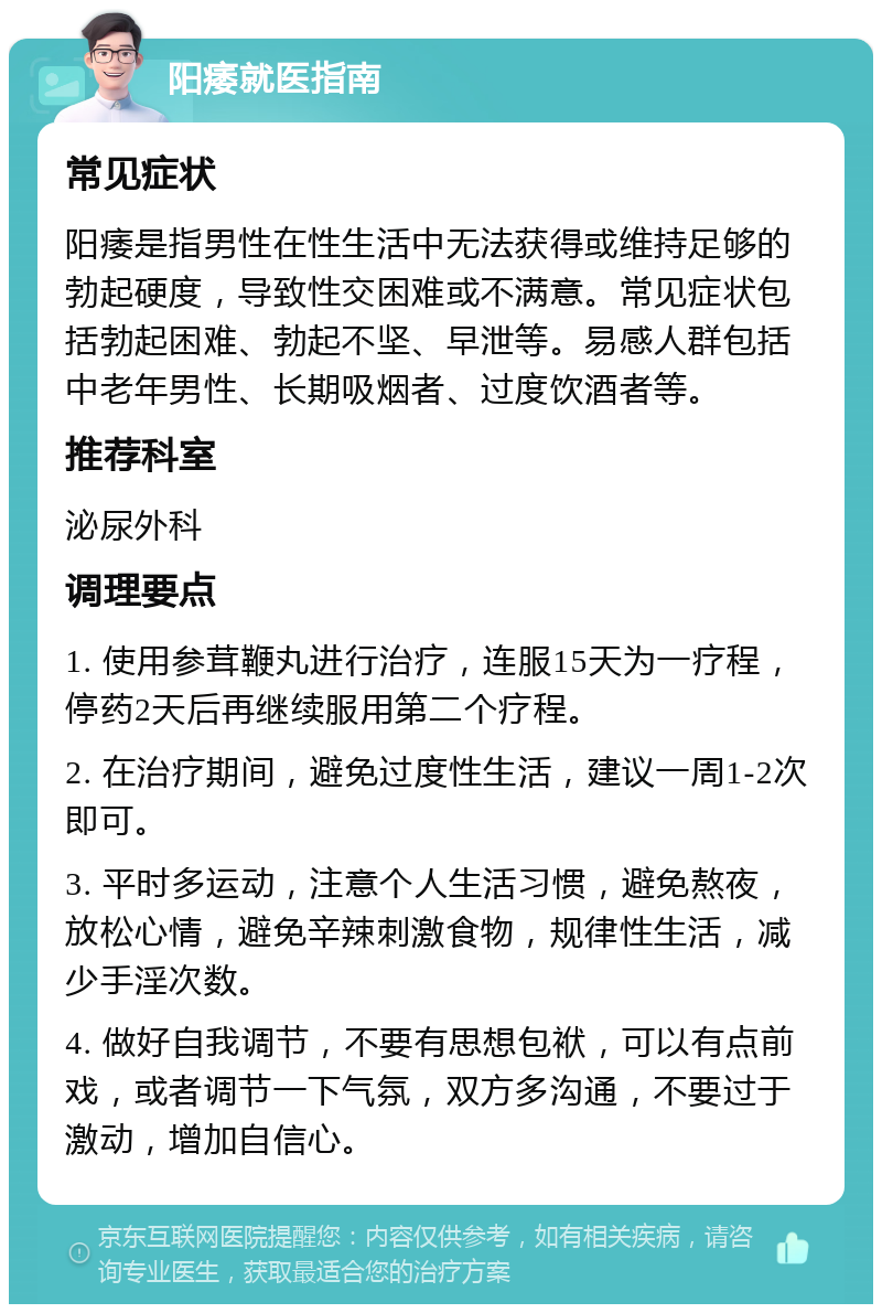 阳痿就医指南 常见症状 阳痿是指男性在性生活中无法获得或维持足够的勃起硬度，导致性交困难或不满意。常见症状包括勃起困难、勃起不坚、早泄等。易感人群包括中老年男性、长期吸烟者、过度饮酒者等。 推荐科室 泌尿外科 调理要点 1. 使用参茸鞭丸进行治疗，连服15天为一疗程，停药2天后再继续服用第二个疗程。 2. 在治疗期间，避免过度性生活，建议一周1-2次即可。 3. 平时多运动，注意个人生活习惯，避免熬夜，放松心情，避免辛辣刺激食物，规律性生活，减少手淫次数。 4. 做好自我调节，不要有思想包袱，可以有点前戏，或者调节一下气氛，双方多沟通，不要过于激动，增加自信心。