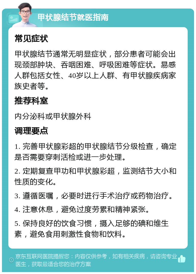 甲状腺结节就医指南 常见症状 甲状腺结节通常无明显症状，部分患者可能会出现颈部肿块、吞咽困难、呼吸困难等症状。易感人群包括女性、40岁以上人群、有甲状腺疾病家族史者等。 推荐科室 内分泌科或甲状腺外科 调理要点 1. 完善甲状腺彩超的甲状腺结节分级检查，确定是否需要穿刺活检或进一步处理。 2. 定期复查甲功和甲状腺彩超，监测结节大小和性质的变化。 3. 遵循医嘱，必要时进行手术治疗或药物治疗。 4. 注意休息，避免过度劳累和精神紧张。 5. 保持良好的饮食习惯，摄入足够的碘和维生素，避免食用刺激性食物和饮料。