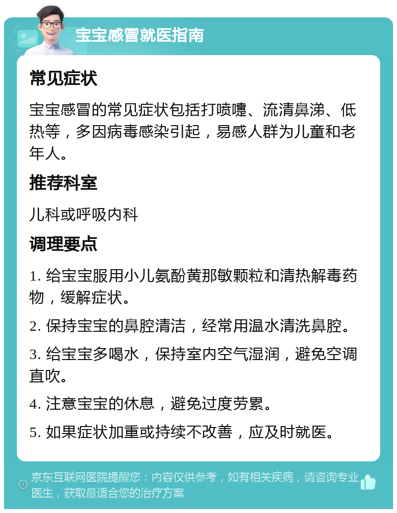 宝宝感冒就医指南 常见症状 宝宝感冒的常见症状包括打喷嚏、流清鼻涕、低热等，多因病毒感染引起，易感人群为儿童和老年人。 推荐科室 儿科或呼吸内科 调理要点 1. 给宝宝服用小儿氨酚黄那敏颗粒和清热解毒药物，缓解症状。 2. 保持宝宝的鼻腔清洁，经常用温水清洗鼻腔。 3. 给宝宝多喝水，保持室内空气湿润，避免空调直吹。 4. 注意宝宝的休息，避免过度劳累。 5. 如果症状加重或持续不改善，应及时就医。