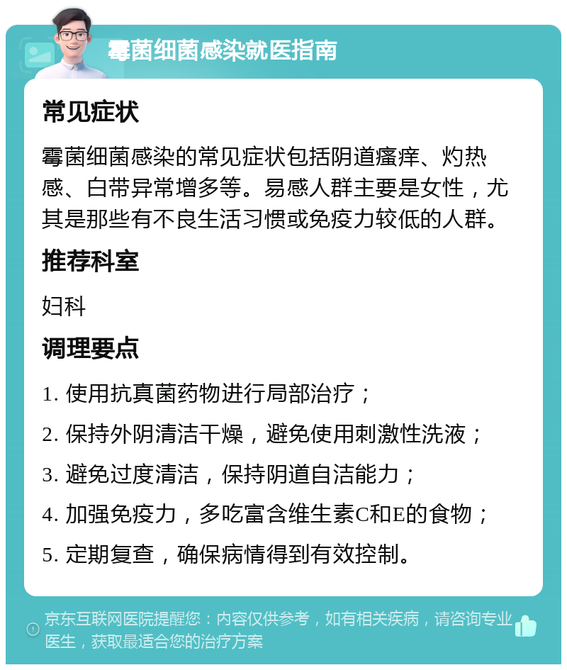 霉菌细菌感染就医指南 常见症状 霉菌细菌感染的常见症状包括阴道瘙痒、灼热感、白带异常增多等。易感人群主要是女性，尤其是那些有不良生活习惯或免疫力较低的人群。 推荐科室 妇科 调理要点 1. 使用抗真菌药物进行局部治疗； 2. 保持外阴清洁干燥，避免使用刺激性洗液； 3. 避免过度清洁，保持阴道自洁能力； 4. 加强免疫力，多吃富含维生素C和E的食物； 5. 定期复查，确保病情得到有效控制。