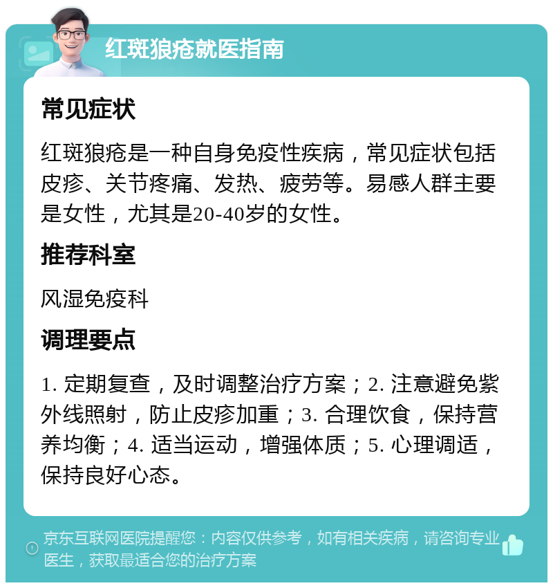 红斑狼疮就医指南 常见症状 红斑狼疮是一种自身免疫性疾病，常见症状包括皮疹、关节疼痛、发热、疲劳等。易感人群主要是女性，尤其是20-40岁的女性。 推荐科室 风湿免疫科 调理要点 1. 定期复查，及时调整治疗方案；2. 注意避免紫外线照射，防止皮疹加重；3. 合理饮食，保持营养均衡；4. 适当运动，增强体质；5. 心理调适，保持良好心态。