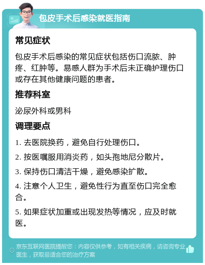 包皮手术后感染就医指南 常见症状 包皮手术后感染的常见症状包括伤口流脓、肿疼、红肿等。易感人群为手术后未正确护理伤口或存在其他健康问题的患者。 推荐科室 泌尿外科或男科 调理要点 1. 去医院换药，避免自行处理伤口。 2. 按医嘱服用消炎药，如头孢地尼分散片。 3. 保持伤口清洁干燥，避免感染扩散。 4. 注意个人卫生，避免性行为直至伤口完全愈合。 5. 如果症状加重或出现发热等情况，应及时就医。