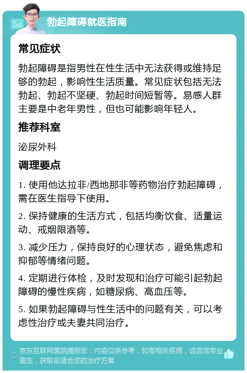 勃起障碍就医指南 常见症状 勃起障碍是指男性在性生活中无法获得或维持足够的勃起，影响性生活质量。常见症状包括无法勃起、勃起不坚硬、勃起时间短暂等。易感人群主要是中老年男性，但也可能影响年轻人。 推荐科室 泌尿外科 调理要点 1. 使用他达拉非/西地那非等药物治疗勃起障碍，需在医生指导下使用。 2. 保持健康的生活方式，包括均衡饮食、适量运动、戒烟限酒等。 3. 减少压力，保持良好的心理状态，避免焦虑和抑郁等情绪问题。 4. 定期进行体检，及时发现和治疗可能引起勃起障碍的慢性疾病，如糖尿病、高血压等。 5. 如果勃起障碍与性生活中的问题有关，可以考虑性治疗或夫妻共同治疗。