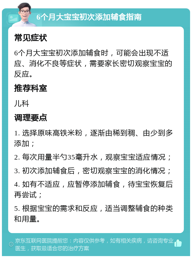 6个月大宝宝初次添加辅食指南 常见症状 6个月大宝宝初次添加辅食时，可能会出现不适应、消化不良等症状，需要家长密切观察宝宝的反应。 推荐科室 儿科 调理要点 1. 选择原味高铁米粉，逐渐由稀到稠、由少到多添加； 2. 每次用量半勺35毫升水，观察宝宝适应情况； 3. 初次添加辅食后，密切观察宝宝的消化情况； 4. 如有不适应，应暂停添加辅食，待宝宝恢复后再尝试； 5. 根据宝宝的需求和反应，适当调整辅食的种类和用量。