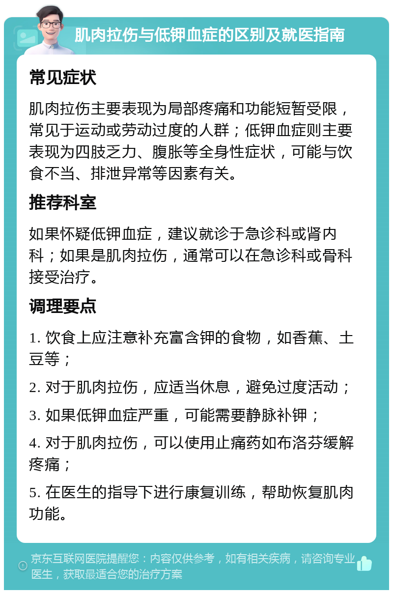 肌肉拉伤与低钾血症的区别及就医指南 常见症状 肌肉拉伤主要表现为局部疼痛和功能短暂受限，常见于运动或劳动过度的人群；低钾血症则主要表现为四肢乏力、腹胀等全身性症状，可能与饮食不当、排泄异常等因素有关。 推荐科室 如果怀疑低钾血症，建议就诊于急诊科或肾内科；如果是肌肉拉伤，通常可以在急诊科或骨科接受治疗。 调理要点 1. 饮食上应注意补充富含钾的食物，如香蕉、土豆等； 2. 对于肌肉拉伤，应适当休息，避免过度活动； 3. 如果低钾血症严重，可能需要静脉补钾； 4. 对于肌肉拉伤，可以使用止痛药如布洛芬缓解疼痛； 5. 在医生的指导下进行康复训练，帮助恢复肌肉功能。