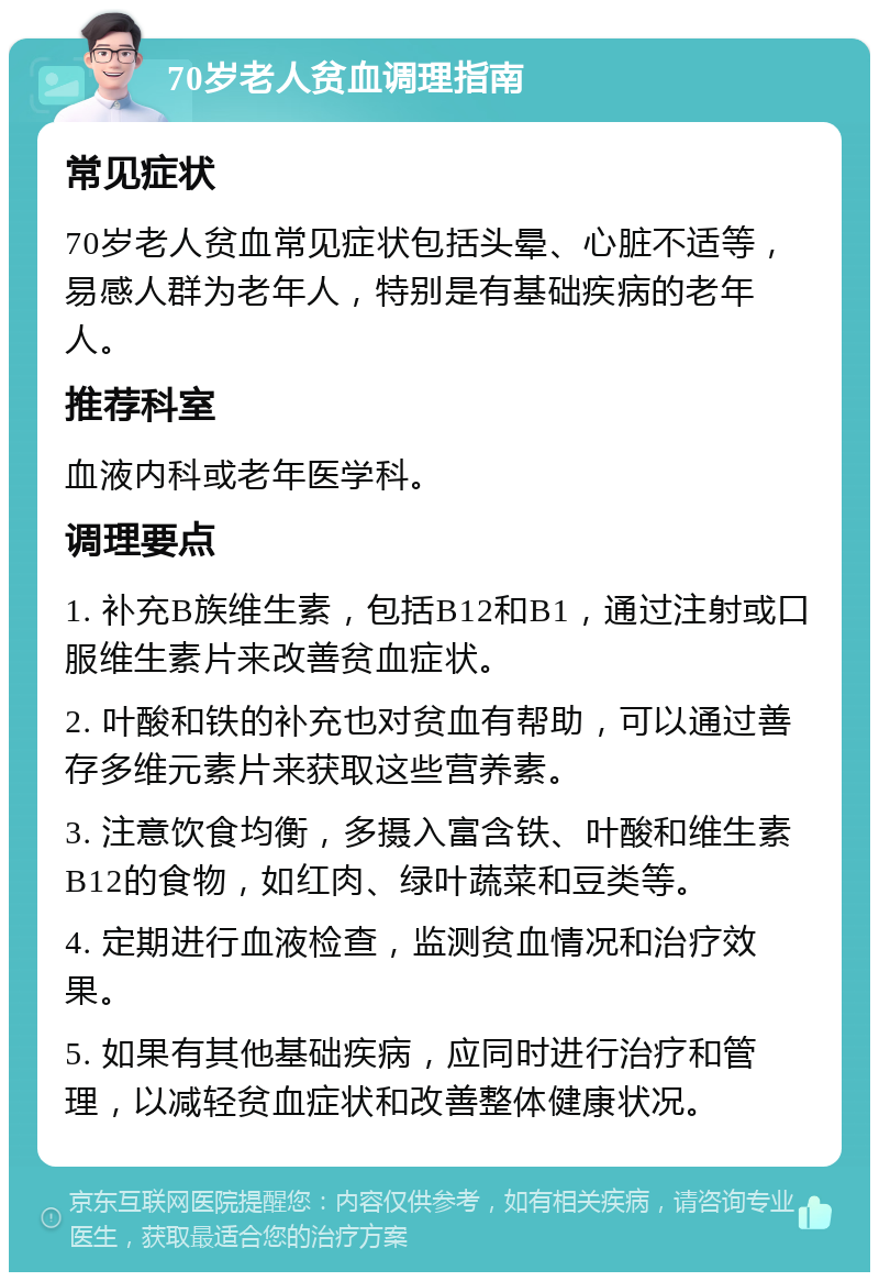 70岁老人贫血调理指南 常见症状 70岁老人贫血常见症状包括头晕、心脏不适等，易感人群为老年人，特别是有基础疾病的老年人。 推荐科室 血液内科或老年医学科。 调理要点 1. 补充B族维生素，包括B12和B1，通过注射或口服维生素片来改善贫血症状。 2. 叶酸和铁的补充也对贫血有帮助，可以通过善存多维元素片来获取这些营养素。 3. 注意饮食均衡，多摄入富含铁、叶酸和维生素B12的食物，如红肉、绿叶蔬菜和豆类等。 4. 定期进行血液检查，监测贫血情况和治疗效果。 5. 如果有其他基础疾病，应同时进行治疗和管理，以减轻贫血症状和改善整体健康状况。