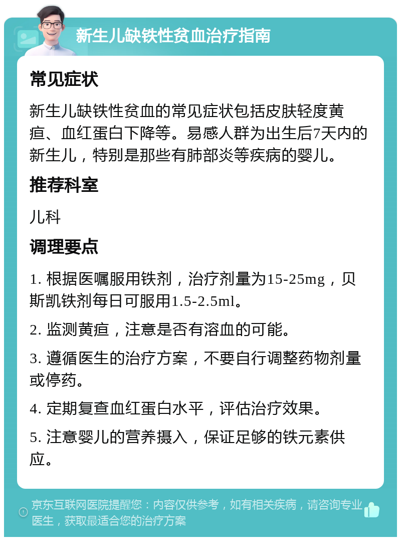 新生儿缺铁性贫血治疗指南 常见症状 新生儿缺铁性贫血的常见症状包括皮肤轻度黄疸、血红蛋白下降等。易感人群为出生后7天内的新生儿，特别是那些有肺部炎等疾病的婴儿。 推荐科室 儿科 调理要点 1. 根据医嘱服用铁剂，治疗剂量为15-25mg，贝斯凯铁剂每日可服用1.5-2.5ml。 2. 监测黄疸，注意是否有溶血的可能。 3. 遵循医生的治疗方案，不要自行调整药物剂量或停药。 4. 定期复查血红蛋白水平，评估治疗效果。 5. 注意婴儿的营养摄入，保证足够的铁元素供应。