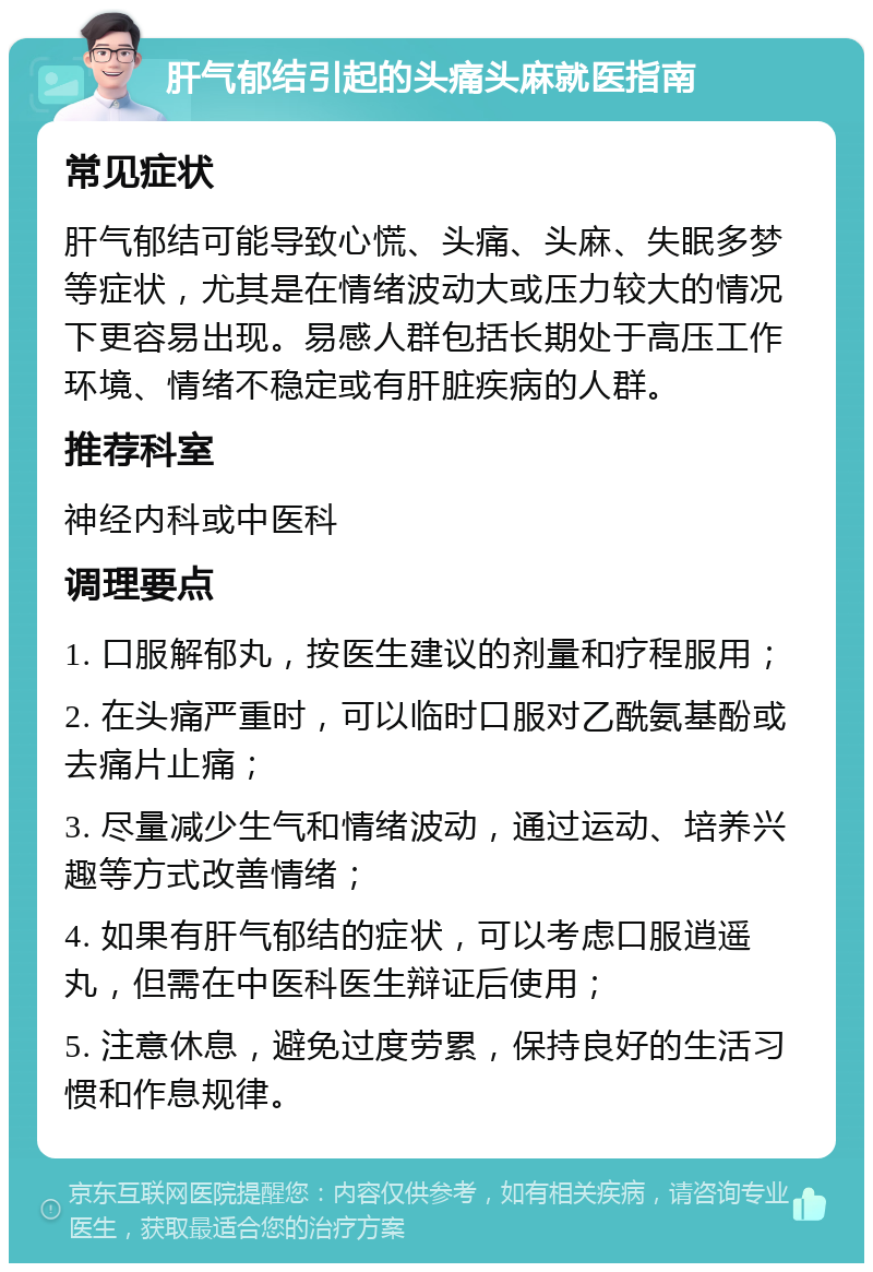 肝气郁结引起的头痛头麻就医指南 常见症状 肝气郁结可能导致心慌、头痛、头麻、失眠多梦等症状，尤其是在情绪波动大或压力较大的情况下更容易出现。易感人群包括长期处于高压工作环境、情绪不稳定或有肝脏疾病的人群。 推荐科室 神经内科或中医科 调理要点 1. 口服解郁丸，按医生建议的剂量和疗程服用； 2. 在头痛严重时，可以临时口服对乙酰氨基酚或去痛片止痛； 3. 尽量减少生气和情绪波动，通过运动、培养兴趣等方式改善情绪； 4. 如果有肝气郁结的症状，可以考虑口服逍遥丸，但需在中医科医生辩证后使用； 5. 注意休息，避免过度劳累，保持良好的生活习惯和作息规律。