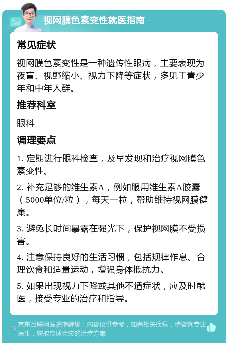 视网膜色素变性就医指南 常见症状 视网膜色素变性是一种遗传性眼病，主要表现为夜盲、视野缩小、视力下降等症状，多见于青少年和中年人群。 推荐科室 眼科 调理要点 1. 定期进行眼科检查，及早发现和治疗视网膜色素变性。 2. 补充足够的维生素A，例如服用维生素A胶囊（5000单位/粒），每天一粒，帮助维持视网膜健康。 3. 避免长时间暴露在强光下，保护视网膜不受损害。 4. 注意保持良好的生活习惯，包括规律作息、合理饮食和适量运动，增强身体抵抗力。 5. 如果出现视力下降或其他不适症状，应及时就医，接受专业的治疗和指导。