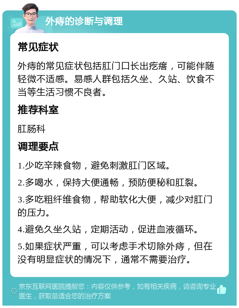 外痔的诊断与调理 常见症状 外痔的常见症状包括肛门口长出疙瘩，可能伴随轻微不适感。易感人群包括久坐、久站、饮食不当等生活习惯不良者。 推荐科室 肛肠科 调理要点 1.少吃辛辣食物，避免刺激肛门区域。 2.多喝水，保持大便通畅，预防便秘和肛裂。 3.多吃粗纤维食物，帮助软化大便，减少对肛门的压力。 4.避免久坐久站，定期活动，促进血液循环。 5.如果症状严重，可以考虑手术切除外痔，但在没有明显症状的情况下，通常不需要治疗。