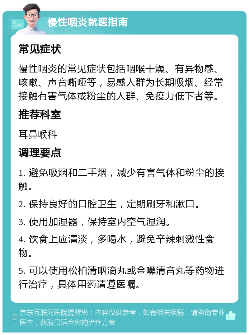 慢性咽炎就医指南 常见症状 慢性咽炎的常见症状包括咽喉干燥、有异物感、咳嗽、声音嘶哑等，易感人群为长期吸烟、经常接触有害气体或粉尘的人群、免疫力低下者等。 推荐科室 耳鼻喉科 调理要点 1. 避免吸烟和二手烟，减少有害气体和粉尘的接触。 2. 保持良好的口腔卫生，定期刷牙和漱口。 3. 使用加湿器，保持室内空气湿润。 4. 饮食上应清淡，多喝水，避免辛辣刺激性食物。 5. 可以使用松柏清咽滴丸或金嗓清音丸等药物进行治疗，具体用药请遵医嘱。