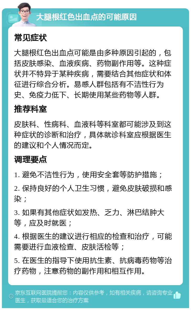 大腿根红色出血点的可能原因 常见症状 大腿根红色出血点可能是由多种原因引起的，包括皮肤感染、血液疾病、药物副作用等。这种症状并不特异于某种疾病，需要结合其他症状和体征进行综合分析。易感人群包括有不洁性行为史、免疫力低下、长期使用某些药物等人群。 推荐科室 皮肤科、性病科、血液科等科室都可能涉及到这种症状的诊断和治疗，具体就诊科室应根据医生的建议和个人情况而定。 调理要点 1. 避免不洁性行为，使用安全套等防护措施； 2. 保持良好的个人卫生习惯，避免皮肤破损和感染； 3. 如果有其他症状如发热、乏力、淋巴结肿大等，应及时就医； 4. 根据医生的建议进行相应的检查和治疗，可能需要进行血液检查、皮肤活检等； 5. 在医生的指导下使用抗生素、抗病毒药物等治疗药物，注意药物的副作用和相互作用。