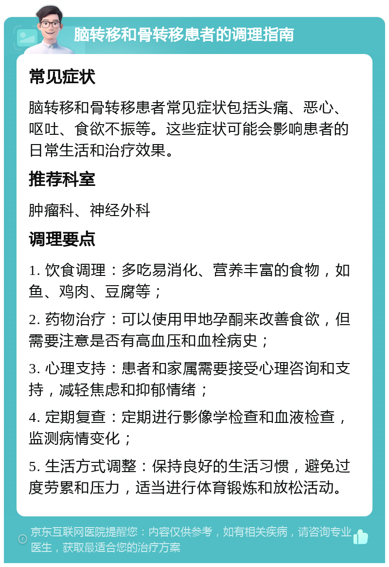 脑转移和骨转移患者的调理指南 常见症状 脑转移和骨转移患者常见症状包括头痛、恶心、呕吐、食欲不振等。这些症状可能会影响患者的日常生活和治疗效果。 推荐科室 肿瘤科、神经外科 调理要点 1. 饮食调理：多吃易消化、营养丰富的食物，如鱼、鸡肉、豆腐等； 2. 药物治疗：可以使用甲地孕酮来改善食欲，但需要注意是否有高血压和血栓病史； 3. 心理支持：患者和家属需要接受心理咨询和支持，减轻焦虑和抑郁情绪； 4. 定期复查：定期进行影像学检查和血液检查，监测病情变化； 5. 生活方式调整：保持良好的生活习惯，避免过度劳累和压力，适当进行体育锻炼和放松活动。