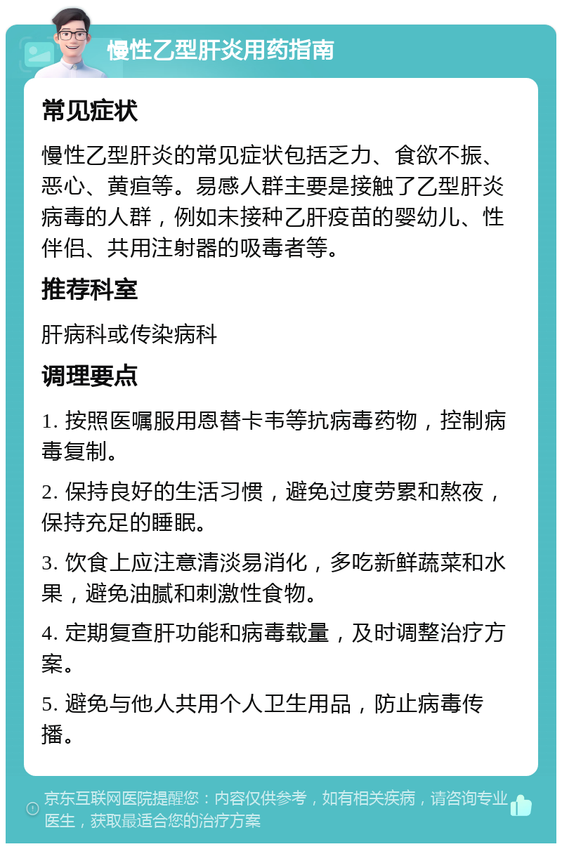 慢性乙型肝炎用药指南 常见症状 慢性乙型肝炎的常见症状包括乏力、食欲不振、恶心、黄疸等。易感人群主要是接触了乙型肝炎病毒的人群，例如未接种乙肝疫苗的婴幼儿、性伴侣、共用注射器的吸毒者等。 推荐科室 肝病科或传染病科 调理要点 1. 按照医嘱服用恩替卡韦等抗病毒药物，控制病毒复制。 2. 保持良好的生活习惯，避免过度劳累和熬夜，保持充足的睡眠。 3. 饮食上应注意清淡易消化，多吃新鲜蔬菜和水果，避免油腻和刺激性食物。 4. 定期复查肝功能和病毒载量，及时调整治疗方案。 5. 避免与他人共用个人卫生用品，防止病毒传播。