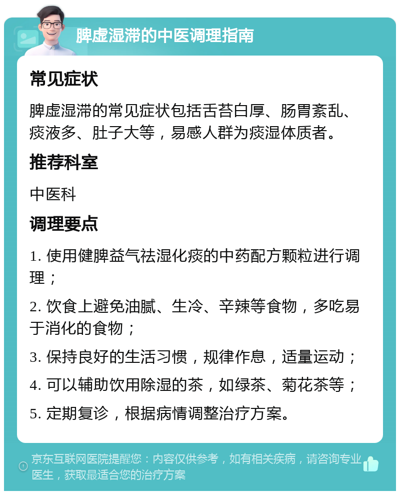 脾虚湿滞的中医调理指南 常见症状 脾虚湿滞的常见症状包括舌苔白厚、肠胃紊乱、痰液多、肚子大等，易感人群为痰湿体质者。 推荐科室 中医科 调理要点 1. 使用健脾益气祛湿化痰的中药配方颗粒进行调理； 2. 饮食上避免油腻、生冷、辛辣等食物，多吃易于消化的食物； 3. 保持良好的生活习惯，规律作息，适量运动； 4. 可以辅助饮用除湿的茶，如绿茶、菊花茶等； 5. 定期复诊，根据病情调整治疗方案。