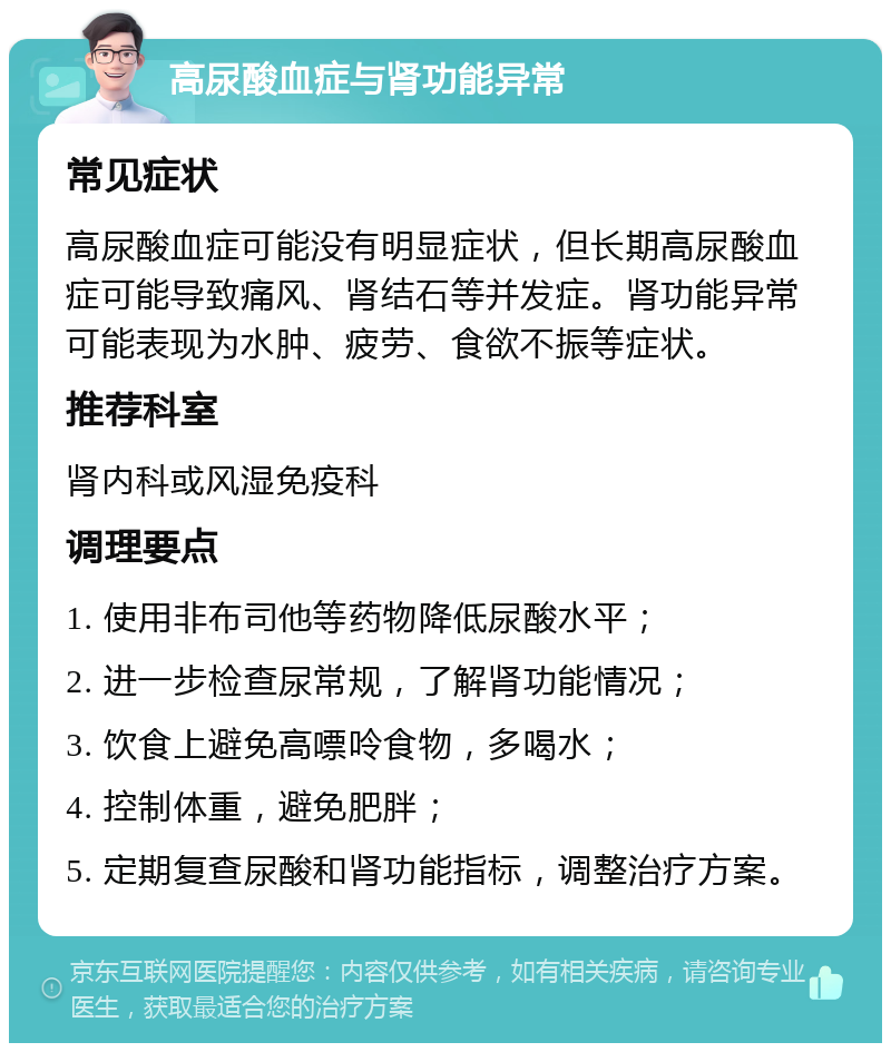 高尿酸血症与肾功能异常 常见症状 高尿酸血症可能没有明显症状，但长期高尿酸血症可能导致痛风、肾结石等并发症。肾功能异常可能表现为水肿、疲劳、食欲不振等症状。 推荐科室 肾内科或风湿免疫科 调理要点 1. 使用非布司他等药物降低尿酸水平； 2. 进一步检查尿常规，了解肾功能情况； 3. 饮食上避免高嘌呤食物，多喝水； 4. 控制体重，避免肥胖； 5. 定期复查尿酸和肾功能指标，调整治疗方案。