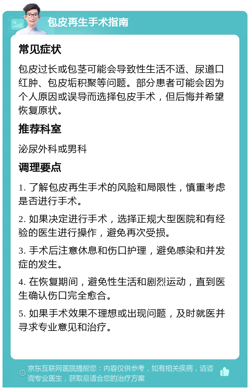 包皮再生手术指南 常见症状 包皮过长或包茎可能会导致性生活不适、尿道口红肿、包皮垢积聚等问题。部分患者可能会因为个人原因或误导而选择包皮手术，但后悔并希望恢复原状。 推荐科室 泌尿外科或男科 调理要点 1. 了解包皮再生手术的风险和局限性，慎重考虑是否进行手术。 2. 如果决定进行手术，选择正规大型医院和有经验的医生进行操作，避免再次受损。 3. 手术后注意休息和伤口护理，避免感染和并发症的发生。 4. 在恢复期间，避免性生活和剧烈运动，直到医生确认伤口完全愈合。 5. 如果手术效果不理想或出现问题，及时就医并寻求专业意见和治疗。