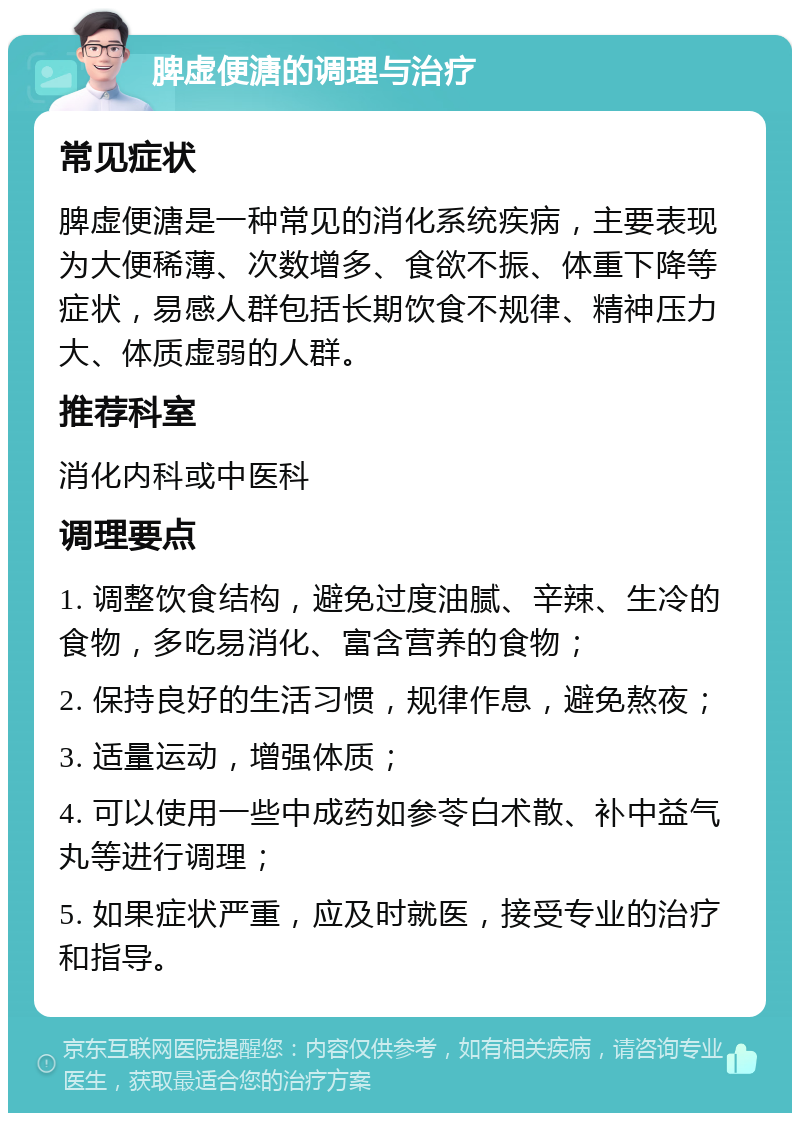 脾虚便溏的调理与治疗 常见症状 脾虚便溏是一种常见的消化系统疾病，主要表现为大便稀薄、次数增多、食欲不振、体重下降等症状，易感人群包括长期饮食不规律、精神压力大、体质虚弱的人群。 推荐科室 消化内科或中医科 调理要点 1. 调整饮食结构，避免过度油腻、辛辣、生冷的食物，多吃易消化、富含营养的食物； 2. 保持良好的生活习惯，规律作息，避免熬夜； 3. 适量运动，增强体质； 4. 可以使用一些中成药如参苓白术散、补中益气丸等进行调理； 5. 如果症状严重，应及时就医，接受专业的治疗和指导。