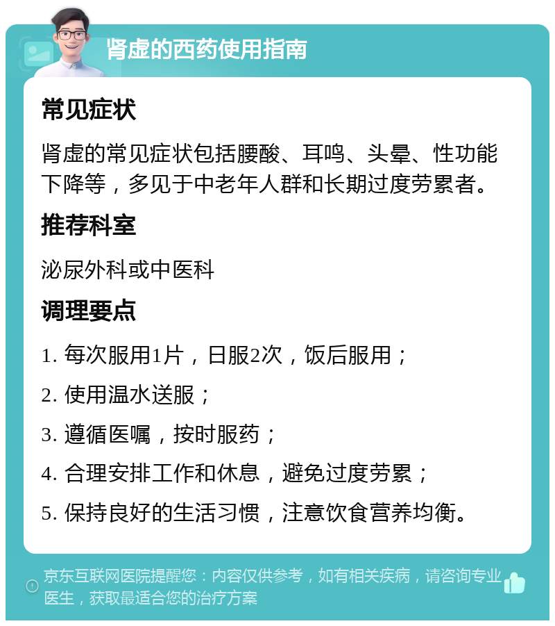 肾虚的西药使用指南 常见症状 肾虚的常见症状包括腰酸、耳鸣、头晕、性功能下降等，多见于中老年人群和长期过度劳累者。 推荐科室 泌尿外科或中医科 调理要点 1. 每次服用1片，日服2次，饭后服用； 2. 使用温水送服； 3. 遵循医嘱，按时服药； 4. 合理安排工作和休息，避免过度劳累； 5. 保持良好的生活习惯，注意饮食营养均衡。