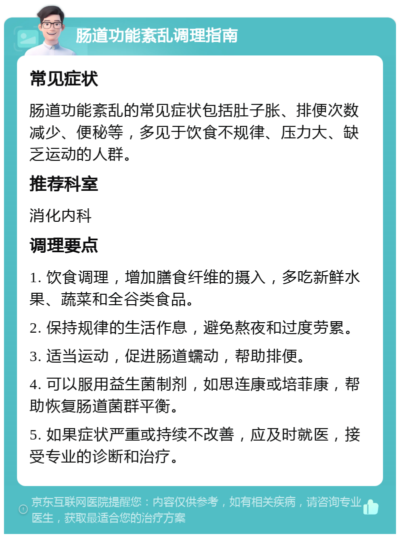 肠道功能紊乱调理指南 常见症状 肠道功能紊乱的常见症状包括肚子胀、排便次数减少、便秘等，多见于饮食不规律、压力大、缺乏运动的人群。 推荐科室 消化内科 调理要点 1. 饮食调理，增加膳食纤维的摄入，多吃新鲜水果、蔬菜和全谷类食品。 2. 保持规律的生活作息，避免熬夜和过度劳累。 3. 适当运动，促进肠道蠕动，帮助排便。 4. 可以服用益生菌制剂，如思连康或培菲康，帮助恢复肠道菌群平衡。 5. 如果症状严重或持续不改善，应及时就医，接受专业的诊断和治疗。