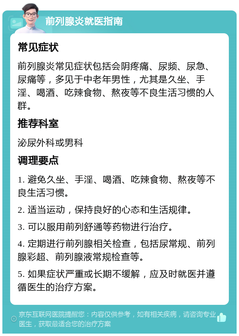 前列腺炎就医指南 常见症状 前列腺炎常见症状包括会阴疼痛、尿频、尿急、尿痛等，多见于中老年男性，尤其是久坐、手淫、喝酒、吃辣食物、熬夜等不良生活习惯的人群。 推荐科室 泌尿外科或男科 调理要点 1. 避免久坐、手淫、喝酒、吃辣食物、熬夜等不良生活习惯。 2. 适当运动，保持良好的心态和生活规律。 3. 可以服用前列舒通等药物进行治疗。 4. 定期进行前列腺相关检查，包括尿常规、前列腺彩超、前列腺液常规检查等。 5. 如果症状严重或长期不缓解，应及时就医并遵循医生的治疗方案。