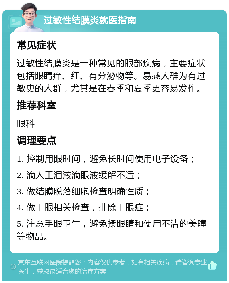 过敏性结膜炎就医指南 常见症状 过敏性结膜炎是一种常见的眼部疾病，主要症状包括眼睛痒、红、有分泌物等。易感人群为有过敏史的人群，尤其是在春季和夏季更容易发作。 推荐科室 眼科 调理要点 1. 控制用眼时间，避免长时间使用电子设备； 2. 滴人工泪液滴眼液缓解不适； 3. 做结膜脱落细胞检查明确性质； 4. 做干眼相关检查，排除干眼症； 5. 注意手眼卫生，避免揉眼睛和使用不洁的美瞳等物品。