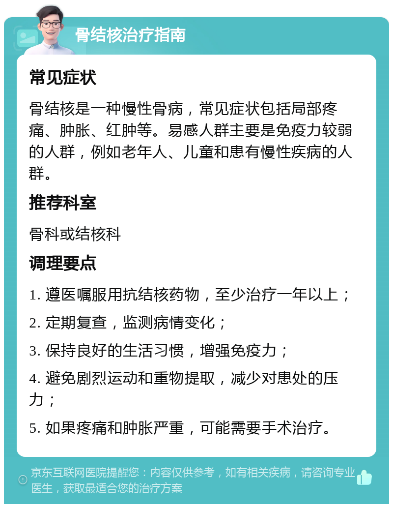 骨结核治疗指南 常见症状 骨结核是一种慢性骨病，常见症状包括局部疼痛、肿胀、红肿等。易感人群主要是免疫力较弱的人群，例如老年人、儿童和患有慢性疾病的人群。 推荐科室 骨科或结核科 调理要点 1. 遵医嘱服用抗结核药物，至少治疗一年以上； 2. 定期复查，监测病情变化； 3. 保持良好的生活习惯，增强免疫力； 4. 避免剧烈运动和重物提取，减少对患处的压力； 5. 如果疼痛和肿胀严重，可能需要手术治疗。