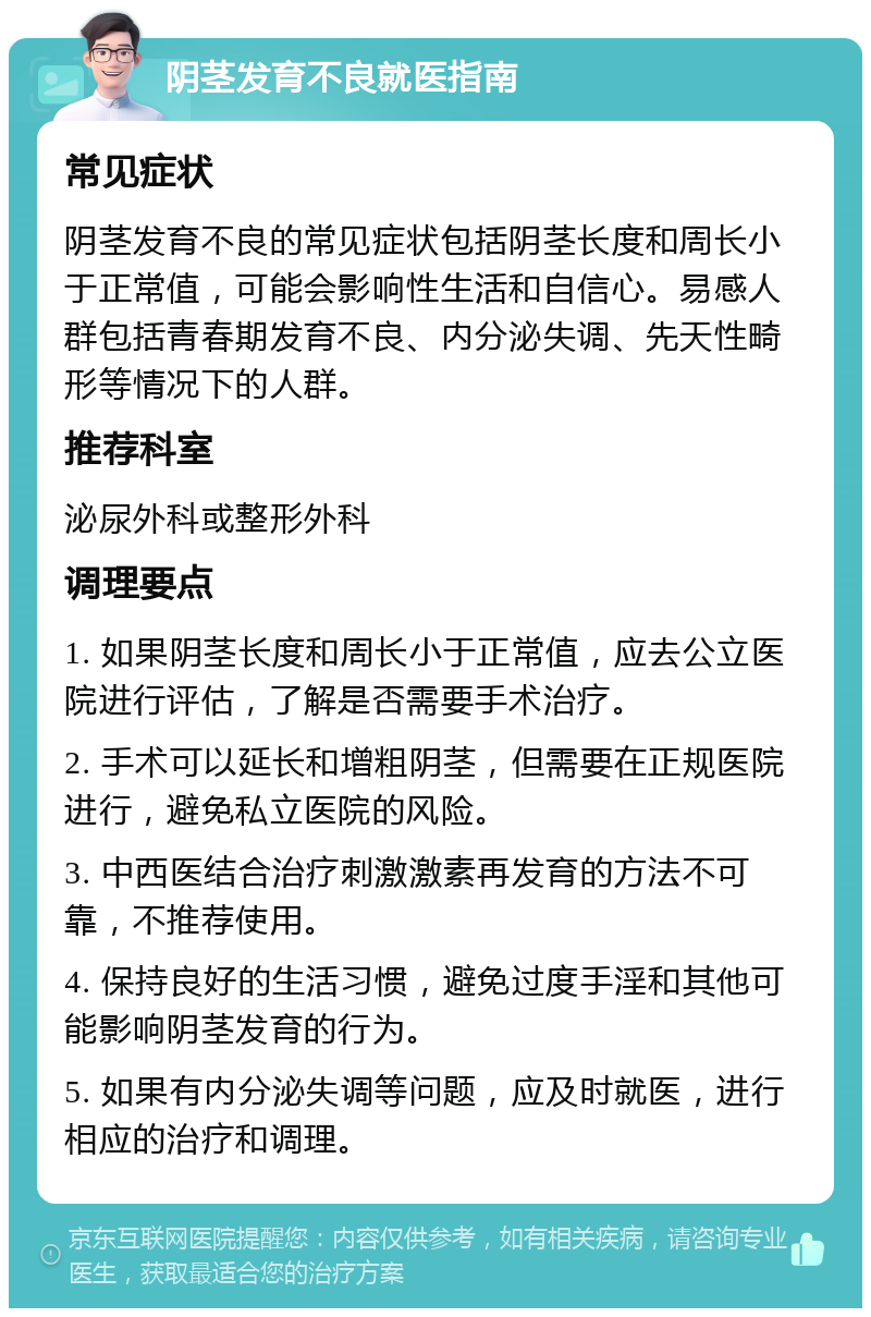 阴茎发育不良就医指南 常见症状 阴茎发育不良的常见症状包括阴茎长度和周长小于正常值，可能会影响性生活和自信心。易感人群包括青春期发育不良、内分泌失调、先天性畸形等情况下的人群。 推荐科室 泌尿外科或整形外科 调理要点 1. 如果阴茎长度和周长小于正常值，应去公立医院进行评估，了解是否需要手术治疗。 2. 手术可以延长和增粗阴茎，但需要在正规医院进行，避免私立医院的风险。 3. 中西医结合治疗刺激激素再发育的方法不可靠，不推荐使用。 4. 保持良好的生活习惯，避免过度手淫和其他可能影响阴茎发育的行为。 5. 如果有内分泌失调等问题，应及时就医，进行相应的治疗和调理。