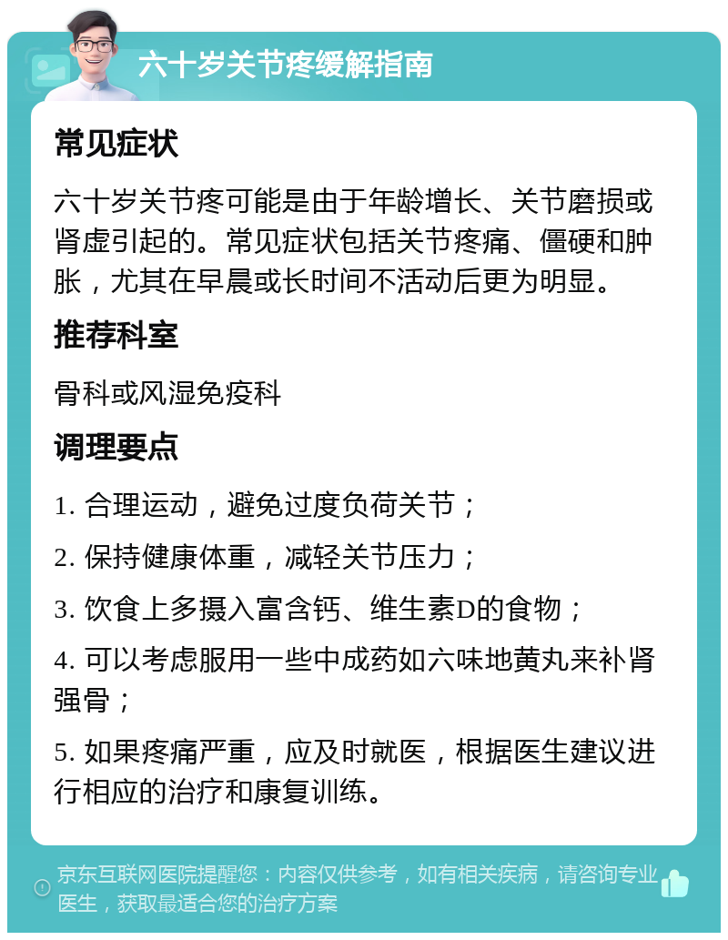 六十岁关节疼缓解指南 常见症状 六十岁关节疼可能是由于年龄增长、关节磨损或肾虚引起的。常见症状包括关节疼痛、僵硬和肿胀，尤其在早晨或长时间不活动后更为明显。 推荐科室 骨科或风湿免疫科 调理要点 1. 合理运动，避免过度负荷关节； 2. 保持健康体重，减轻关节压力； 3. 饮食上多摄入富含钙、维生素D的食物； 4. 可以考虑服用一些中成药如六味地黄丸来补肾强骨； 5. 如果疼痛严重，应及时就医，根据医生建议进行相应的治疗和康复训练。