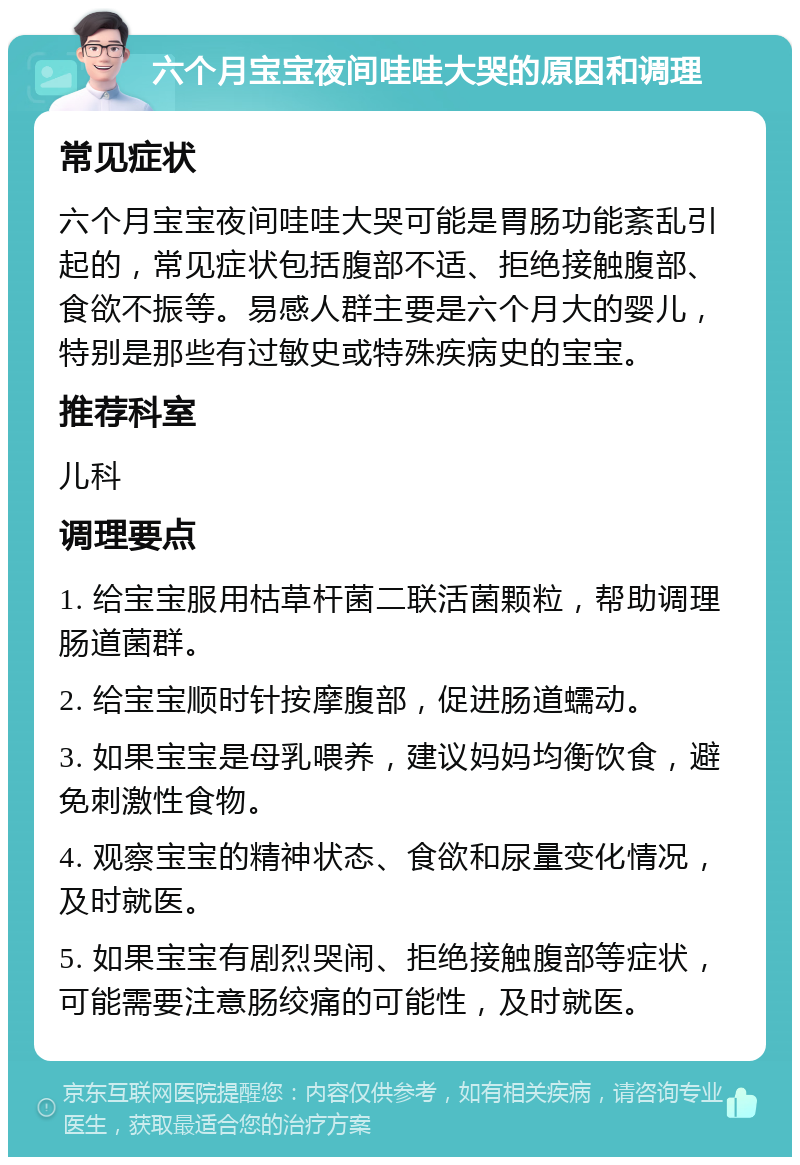 六个月宝宝夜间哇哇大哭的原因和调理 常见症状 六个月宝宝夜间哇哇大哭可能是胃肠功能紊乱引起的，常见症状包括腹部不适、拒绝接触腹部、食欲不振等。易感人群主要是六个月大的婴儿，特别是那些有过敏史或特殊疾病史的宝宝。 推荐科室 儿科 调理要点 1. 给宝宝服用枯草杆菌二联活菌颗粒，帮助调理肠道菌群。 2. 给宝宝顺时针按摩腹部，促进肠道蠕动。 3. 如果宝宝是母乳喂养，建议妈妈均衡饮食，避免刺激性食物。 4. 观察宝宝的精神状态、食欲和尿量变化情况，及时就医。 5. 如果宝宝有剧烈哭闹、拒绝接触腹部等症状，可能需要注意肠绞痛的可能性，及时就医。