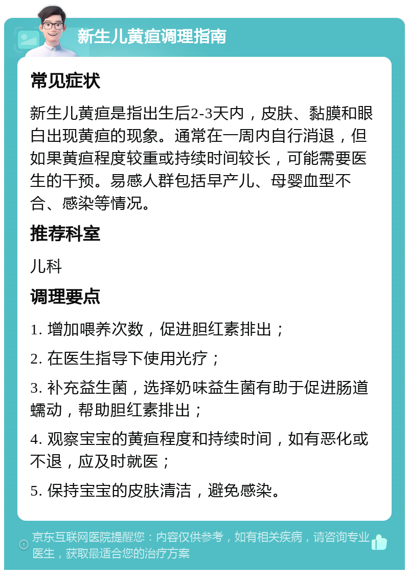 新生儿黄疸调理指南 常见症状 新生儿黄疸是指出生后2-3天内，皮肤、黏膜和眼白出现黄疸的现象。通常在一周内自行消退，但如果黄疸程度较重或持续时间较长，可能需要医生的干预。易感人群包括早产儿、母婴血型不合、感染等情况。 推荐科室 儿科 调理要点 1. 增加喂养次数，促进胆红素排出； 2. 在医生指导下使用光疗； 3. 补充益生菌，选择奶味益生菌有助于促进肠道蠕动，帮助胆红素排出； 4. 观察宝宝的黄疸程度和持续时间，如有恶化或不退，应及时就医； 5. 保持宝宝的皮肤清洁，避免感染。