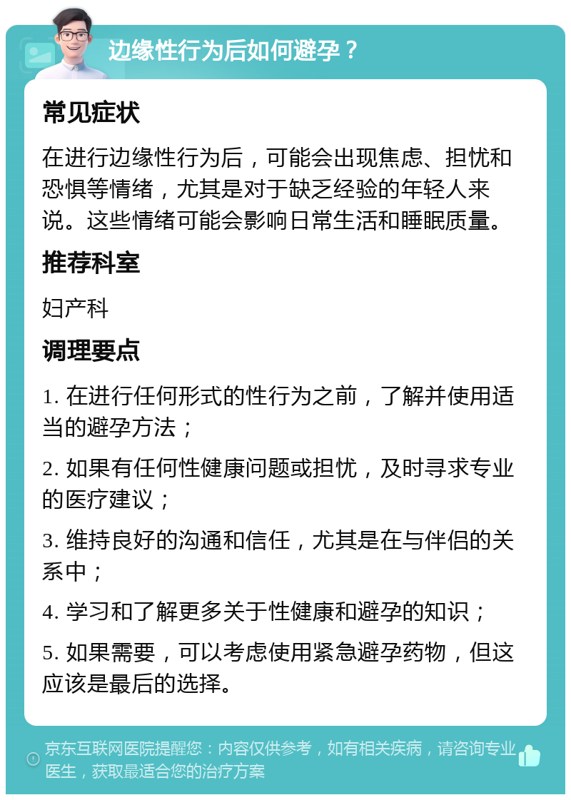 边缘性行为后如何避孕？ 常见症状 在进行边缘性行为后，可能会出现焦虑、担忧和恐惧等情绪，尤其是对于缺乏经验的年轻人来说。这些情绪可能会影响日常生活和睡眠质量。 推荐科室 妇产科 调理要点 1. 在进行任何形式的性行为之前，了解并使用适当的避孕方法； 2. 如果有任何性健康问题或担忧，及时寻求专业的医疗建议； 3. 维持良好的沟通和信任，尤其是在与伴侣的关系中； 4. 学习和了解更多关于性健康和避孕的知识； 5. 如果需要，可以考虑使用紧急避孕药物，但这应该是最后的选择。