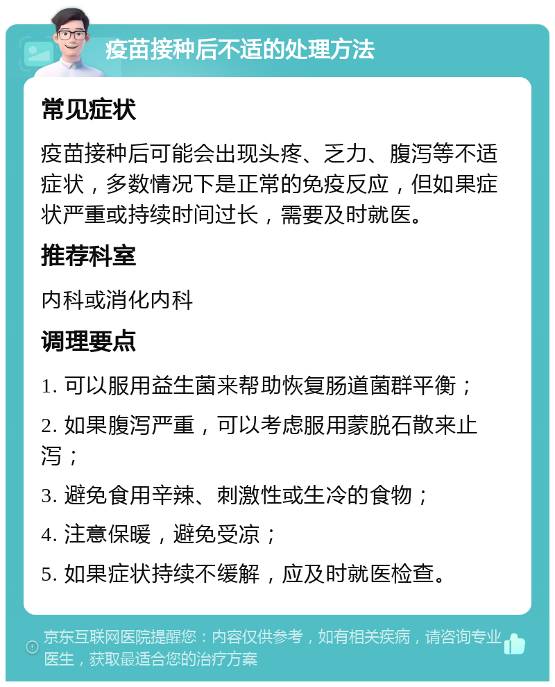 疫苗接种后不适的处理方法 常见症状 疫苗接种后可能会出现头疼、乏力、腹泻等不适症状，多数情况下是正常的免疫反应，但如果症状严重或持续时间过长，需要及时就医。 推荐科室 内科或消化内科 调理要点 1. 可以服用益生菌来帮助恢复肠道菌群平衡； 2. 如果腹泻严重，可以考虑服用蒙脱石散来止泻； 3. 避免食用辛辣、刺激性或生冷的食物； 4. 注意保暖，避免受凉； 5. 如果症状持续不缓解，应及时就医检查。