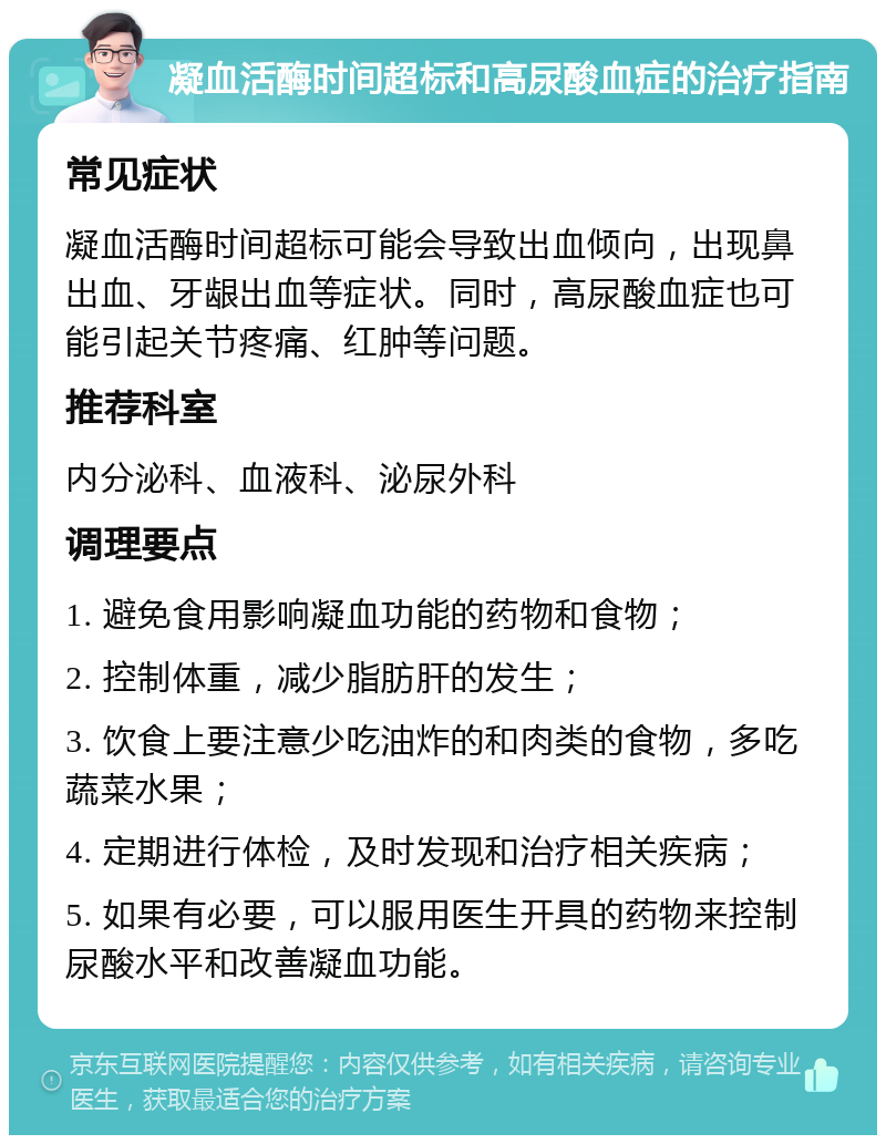 凝血活酶时间超标和高尿酸血症的治疗指南 常见症状 凝血活酶时间超标可能会导致出血倾向，出现鼻出血、牙龈出血等症状。同时，高尿酸血症也可能引起关节疼痛、红肿等问题。 推荐科室 内分泌科、血液科、泌尿外科 调理要点 1. 避免食用影响凝血功能的药物和食物； 2. 控制体重，减少脂肪肝的发生； 3. 饮食上要注意少吃油炸的和肉类的食物，多吃蔬菜水果； 4. 定期进行体检，及时发现和治疗相关疾病； 5. 如果有必要，可以服用医生开具的药物来控制尿酸水平和改善凝血功能。