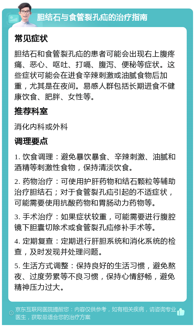 胆结石与食管裂孔疝的治疗指南 常见症状 胆结石和食管裂孔疝的患者可能会出现右上腹疼痛、恶心、呕吐、打嗝、腹泻、便秘等症状。这些症状可能会在进食辛辣刺激或油腻食物后加重，尤其是在夜间。易感人群包括长期进食不健康饮食、肥胖、女性等。 推荐科室 消化内科或外科 调理要点 1. 饮食调理：避免暴饮暴食、辛辣刺激、油腻和酒精等刺激性食物，保持清淡饮食。 2. 药物治疗：可使用护肝药物和结石颗粒等辅助治疗胆结石；对于食管裂孔疝引起的不适症状，可能需要使用抗酸药物和胃肠动力药物等。 3. 手术治疗：如果症状较重，可能需要进行腹腔镜下胆囊切除术或食管裂孔疝修补手术等。 4. 定期复查：定期进行肝胆系统和消化系统的检查，及时发现并处理问题。 5. 生活方式调整：保持良好的生活习惯，避免熬夜、过度劳累等不良习惯，保持心情舒畅，避免精神压力过大。