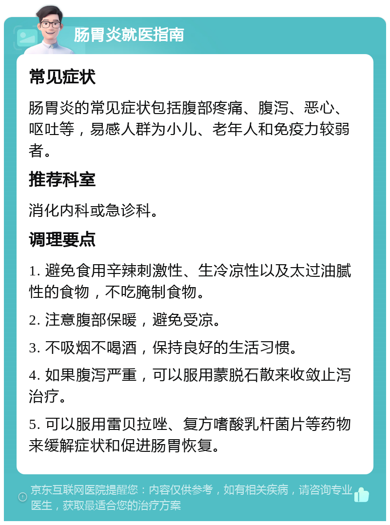 肠胃炎就医指南 常见症状 肠胃炎的常见症状包括腹部疼痛、腹泻、恶心、呕吐等，易感人群为小儿、老年人和免疫力较弱者。 推荐科室 消化内科或急诊科。 调理要点 1. 避免食用辛辣刺激性、生冷凉性以及太过油腻性的食物，不吃腌制食物。 2. 注意腹部保暖，避免受凉。 3. 不吸烟不喝酒，保持良好的生活习惯。 4. 如果腹泻严重，可以服用蒙脱石散来收敛止泻治疗。 5. 可以服用雷贝拉唑、复方嗜酸乳杆菌片等药物来缓解症状和促进肠胃恢复。