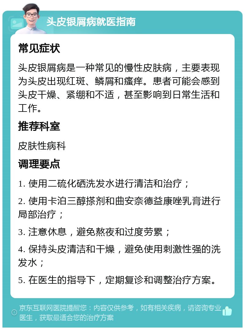 头皮银屑病就医指南 常见症状 头皮银屑病是一种常见的慢性皮肤病，主要表现为头皮出现红斑、鳞屑和瘙痒。患者可能会感到头皮干燥、紧绷和不适，甚至影响到日常生活和工作。 推荐科室 皮肤性病科 调理要点 1. 使用二硫化硒洗发水进行清洁和治疗； 2. 使用卡泊三醇搽剂和曲安奈德益康唑乳膏进行局部治疗； 3. 注意休息，避免熬夜和过度劳累； 4. 保持头皮清洁和干燥，避免使用刺激性强的洗发水； 5. 在医生的指导下，定期复诊和调整治疗方案。